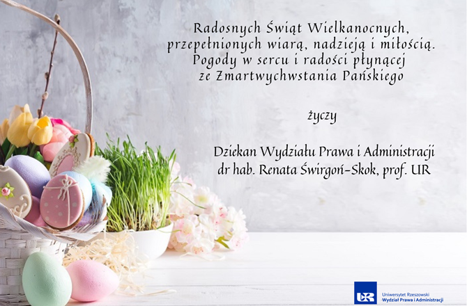 Radosnych Świąt Wielkanocnych, przepełnionych  wiarą, nadzieją i miłością. Pogody w sercu i radości płynącej  ze Zmartwychwstania Pańskiego  życzy   Dziekan Wydziału Prawa i Administracji dr hab. Renata Świrgoń-Skok, prof. UR
