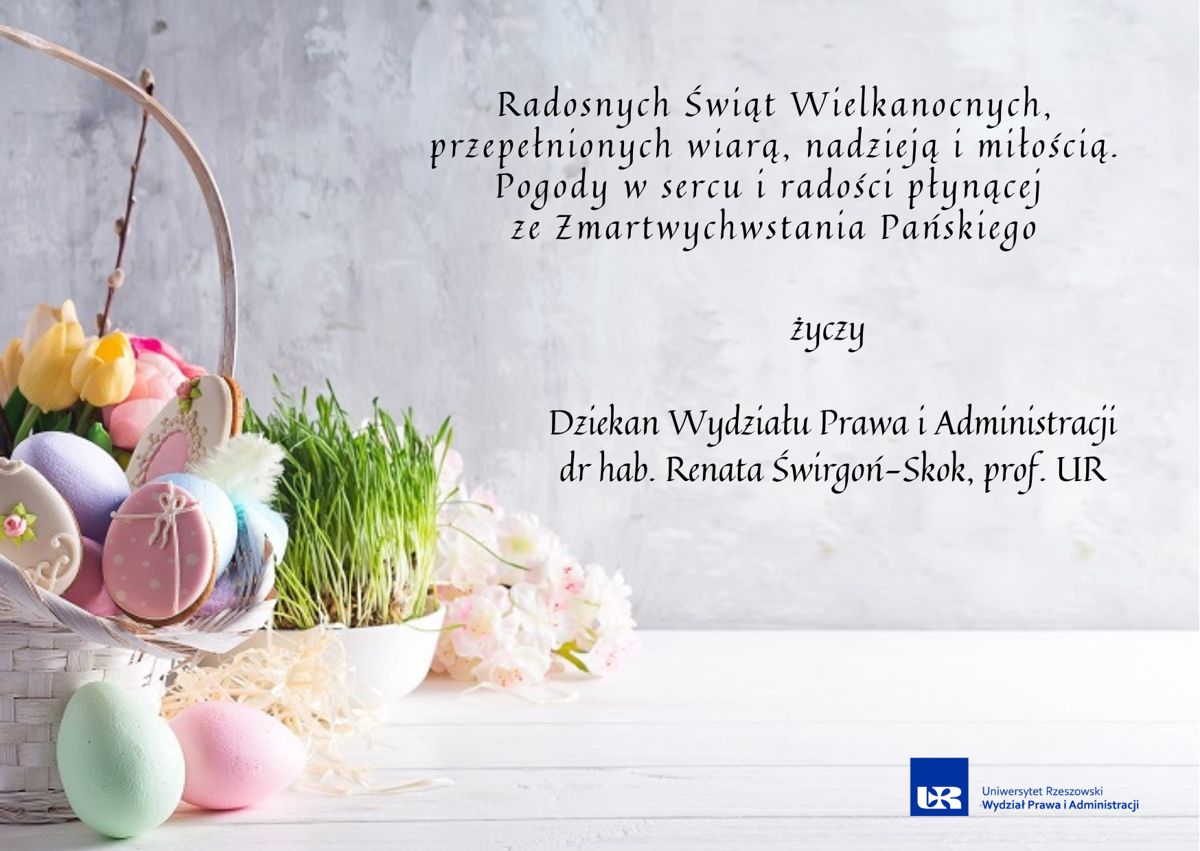 Radosnych Świąt Wielkanocnych, przepełnionych  wiarą, nadzieją i miłością. Pogody w sercu i radości płynącej  ze Zmartwychwstania Pańskiego  życzy   Dziekan Wydziału Prawa i Administracji dr hab. Renata Świrgoń-Skok, prof. UR